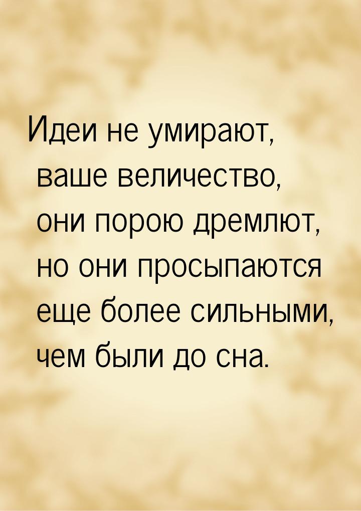 Идеи не умирают, ваше величество, они порою дремлют, но они просыпаются еще более сильными