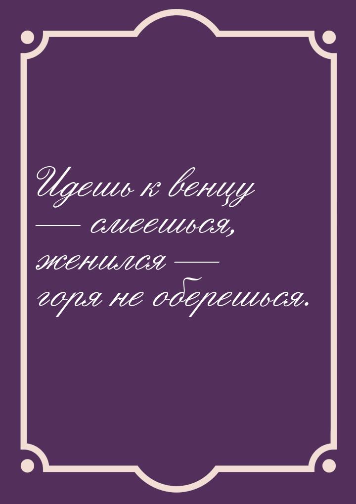 Идешь к венцу  смеешься, женился  горя не оберешься.