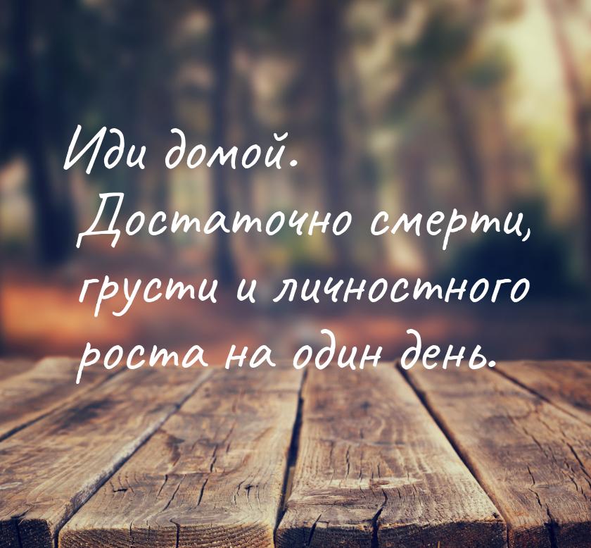 Иди домой. Достаточно смерти, грусти и личностного роста на один день.