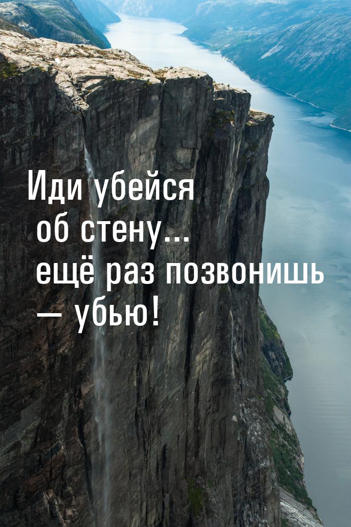 Иди убейся об стену... ещё раз позвонишь  убью!