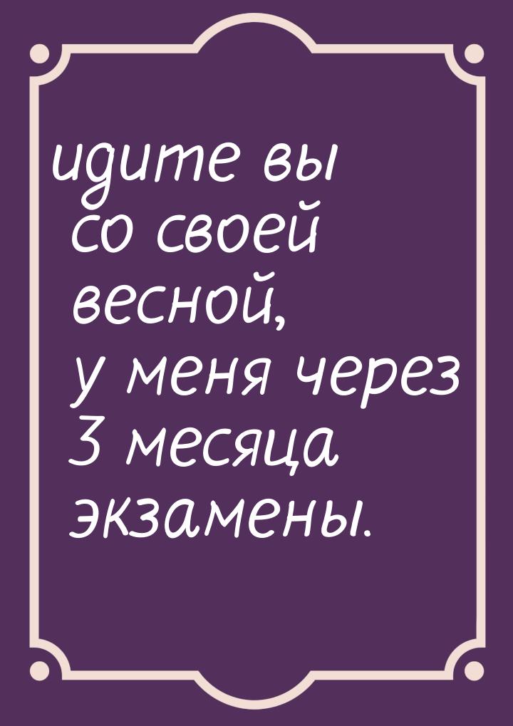 идите вы со своей весной, у меня через 3 месяца экзамены.