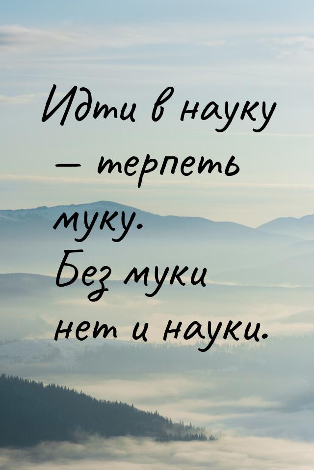 Идти в науку  терпеть муку. Без муки нет и науки.