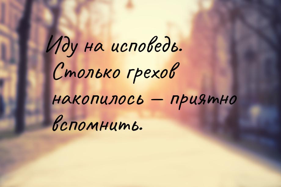 Иду на исповедь. Столько грехов накопилось  приятно вспомнить.