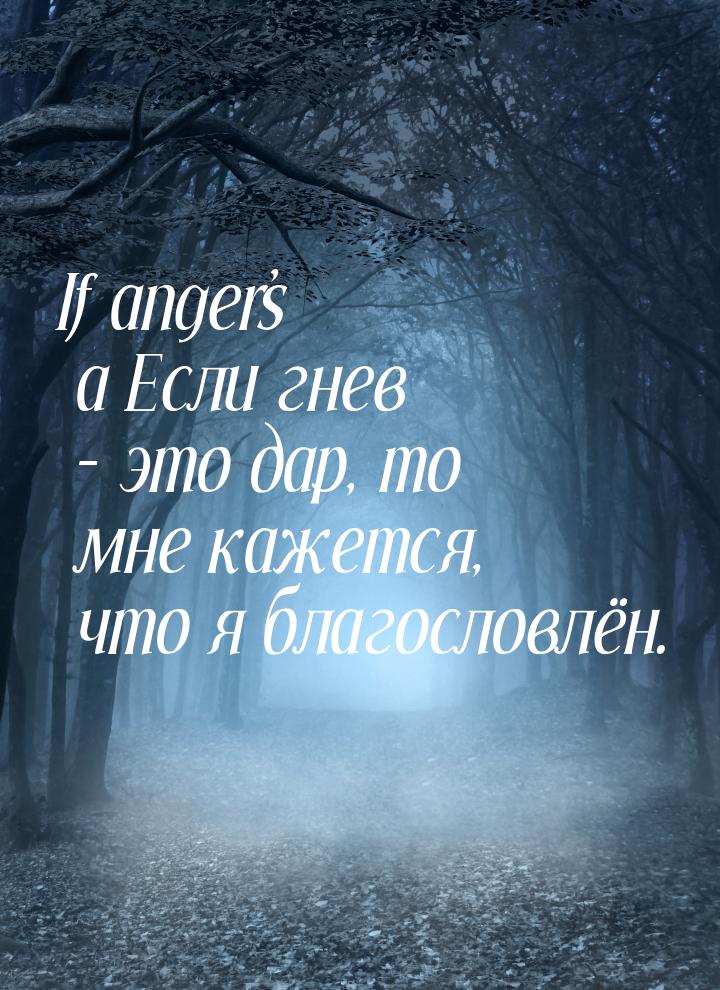If anger’s a Если гнев – это дар, то мне кажется, что я благословлён.