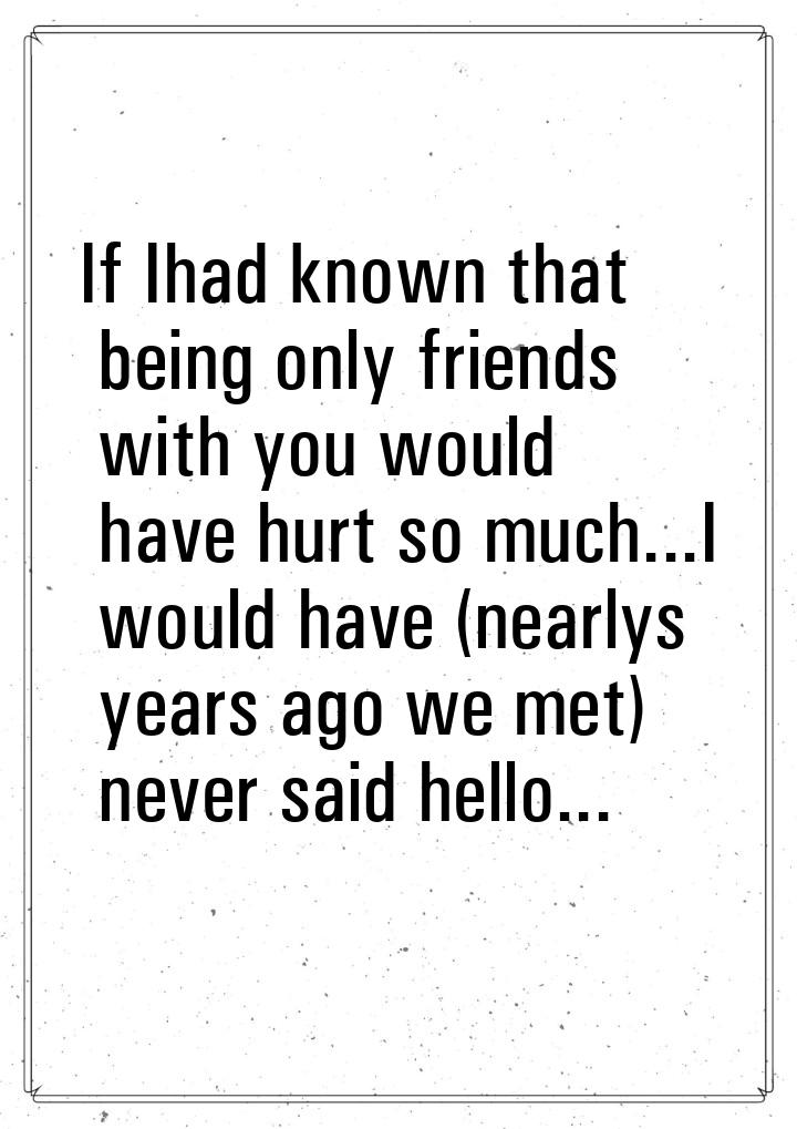 If Ihad known that being only friends with you would have hurt so much...I would have (nea
