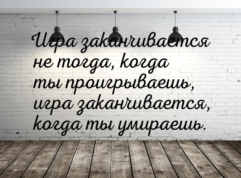 Игра заканчивается не тогда, когда ты проигрываешь, игра заканчивается, когда ты умираешь.