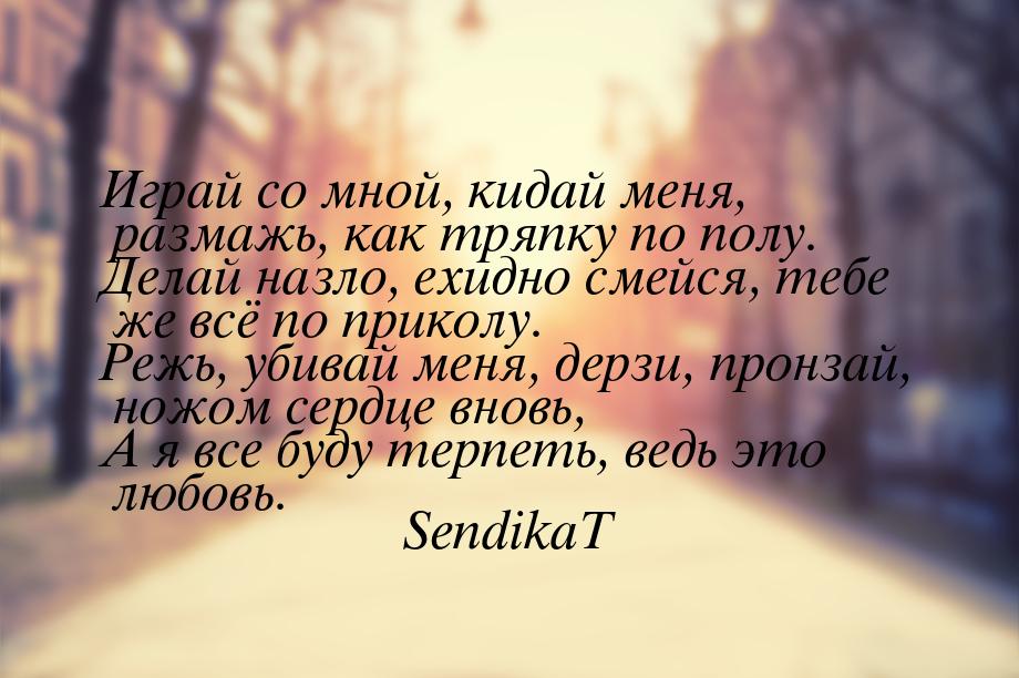 Играй со мной, кидай меня, размажь, как тряпку по полу. Делай назло, ехидно смейся, тебе ж