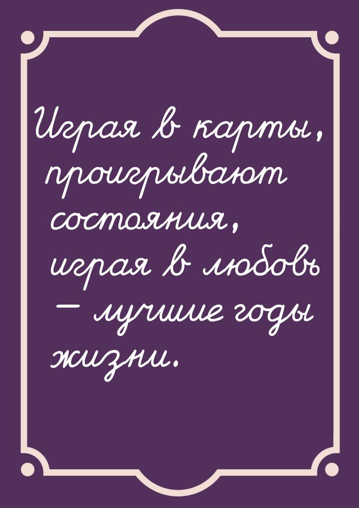 Играя в карты, проигрывают состояния, играя в любовь  лучшие годы жизни.