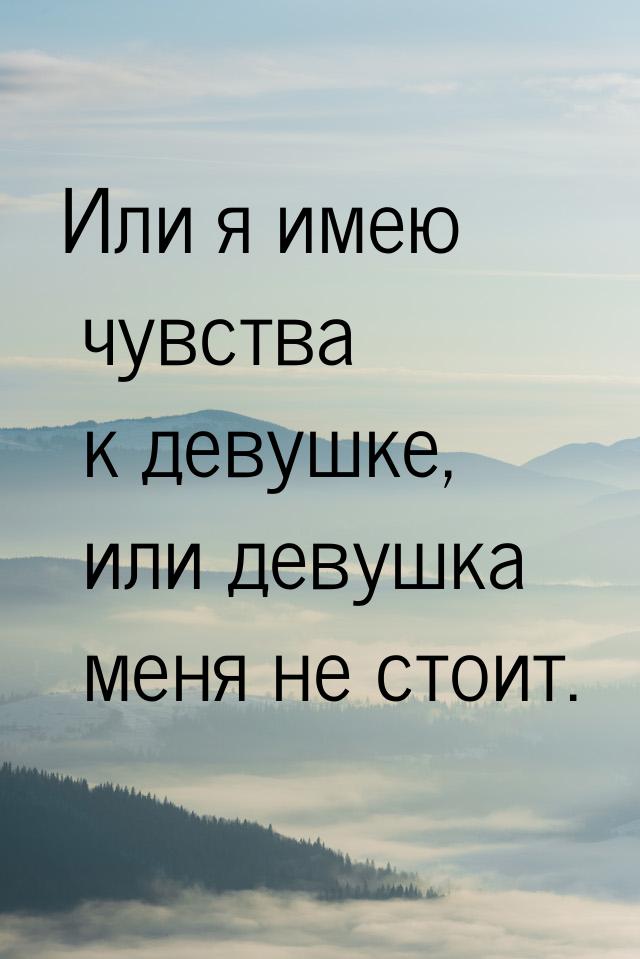 Или я имею чувства к девушке, или девушка меня не стоит.