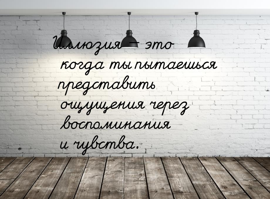 Иллюзия — это когда ты пытаешься представить ощущения через воспоминания и чувства.