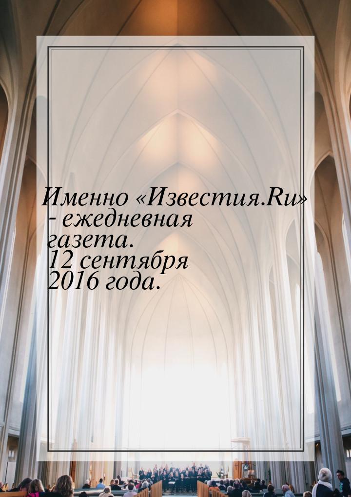 Именно «Известия.Ru» - ежедневная газета. 12 сентября 2016 года.