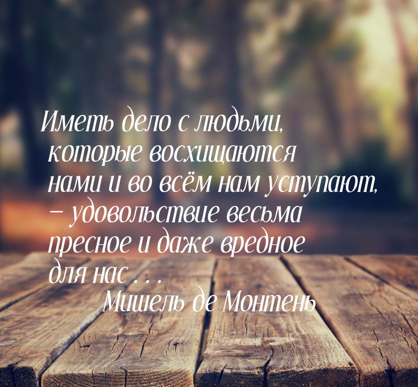 Иметь дело с людьми, которые восхищаются нами и во всём нам уступают, — удовольствие весьм