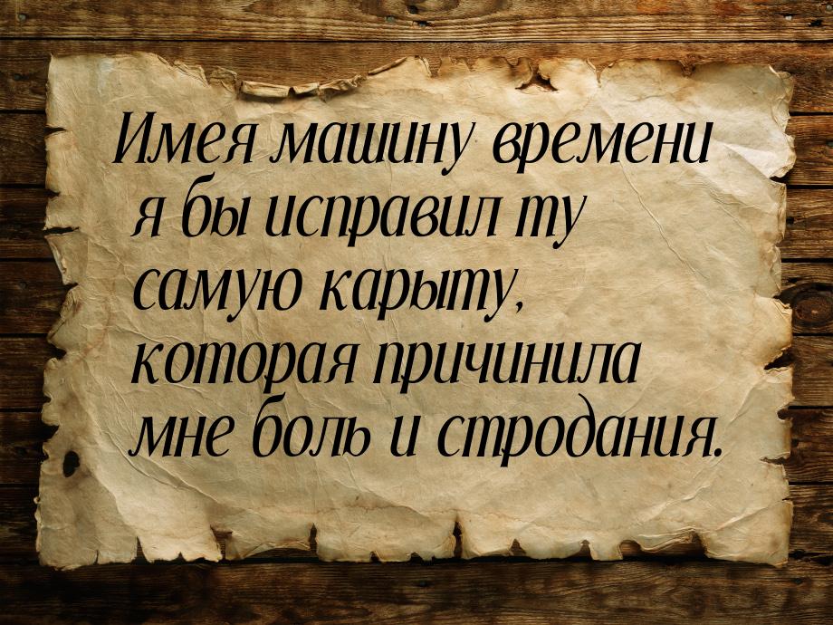 Имея машину времени я бы исправил ту самую карыту, которая причинила мне боль и стродания.