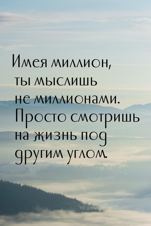 Имея миллион, ты мыслишь не миллионами. Просто смотришь на жизнь под другим углом.