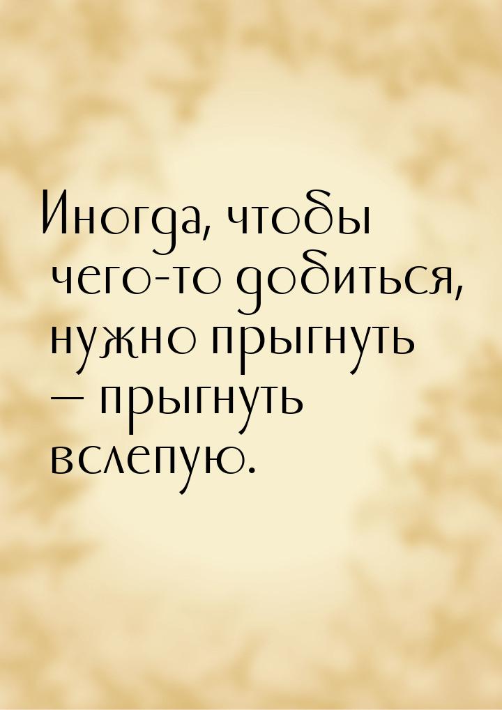 Иногда, чтобы чего-то добиться, нужно прыгнуть  прыгнуть вслепую.