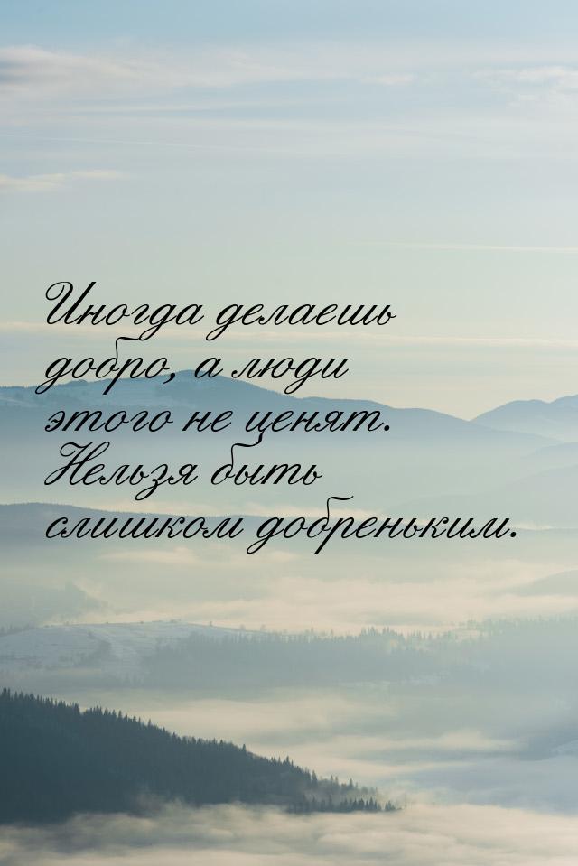 Иногда делаешь добро, а люди этого не ценят. Нельзя быть слишком добреньким.