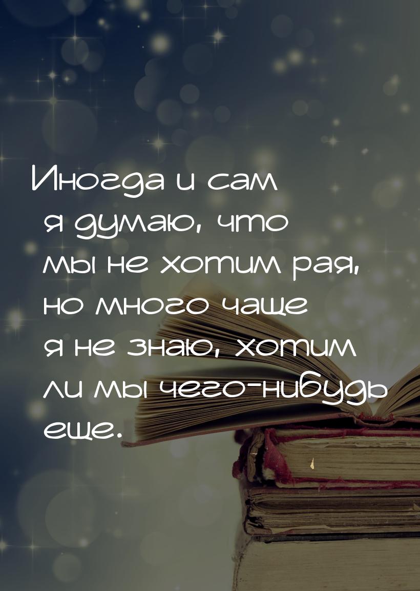 Иногда и сам я думаю, что мы не хотим рая, но много чаще я не знаю, хотим ли мы чего-нибуд