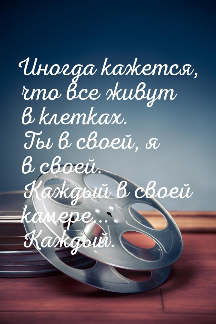 Иногда кажется, что все живут в клетках. Ты в своей, я в своей. Каждый в своей камере... К