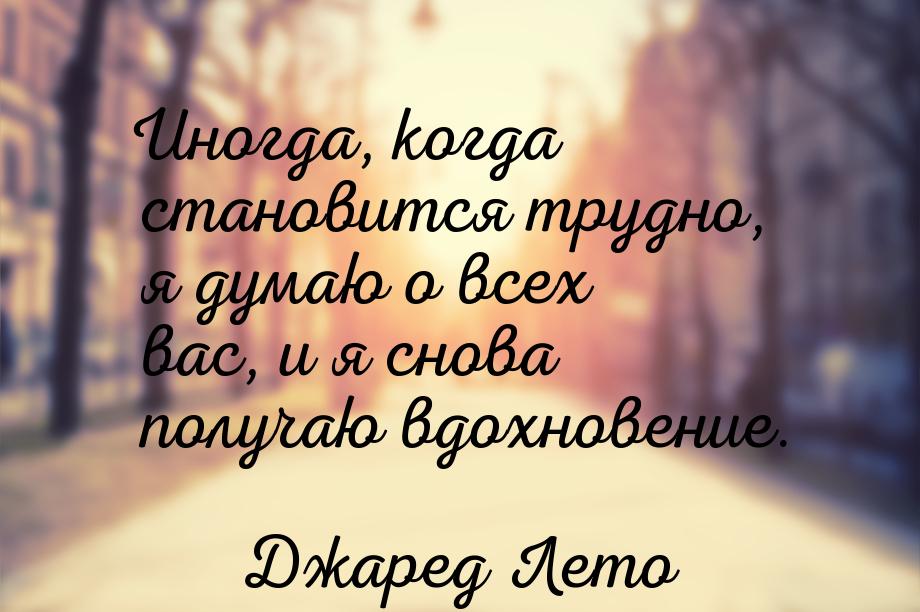 Иногда, когда становится трудно, я думаю о всех вас, и я снова получаю вдохновение.