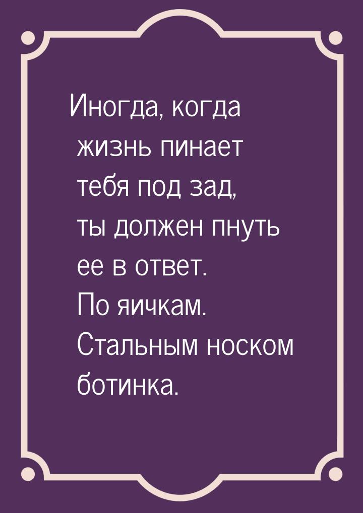 Иногда, когда жизнь пинает тебя под зад, ты должен пнуть ее в ответ. По яичкам. Стальным н