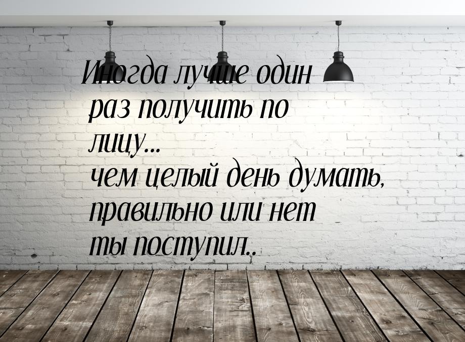 Иногда лучше один раз получить по лицу... чем целый день думать, правильно или нет ты пост