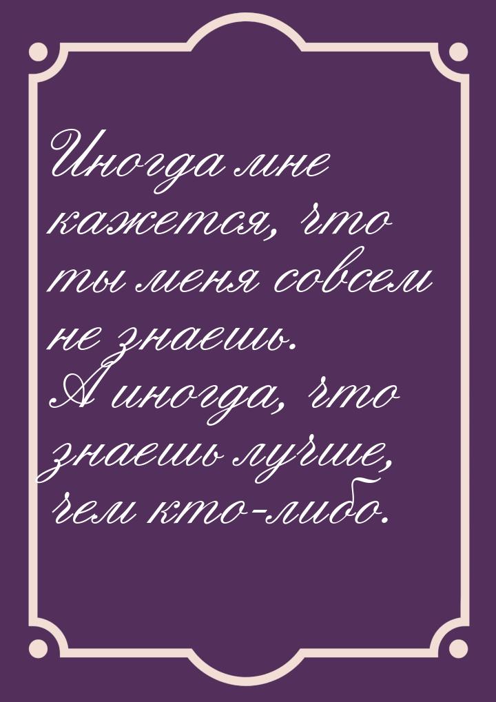 Иногда мне кажется, что ты меня совсем не знаешь. А иногда, что знаешь лучше, чем кто-либо