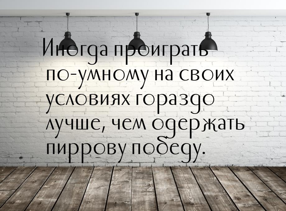 Иногда проиграть по-умному на своих условиях гораздо лучше, чем одержать пиррову победу.