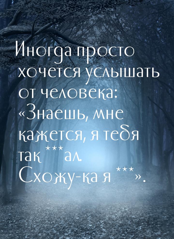 Иногда просто хочется услышать от человека: «Знаешь, мне кажется, я тебя так ***ал. Схожу-