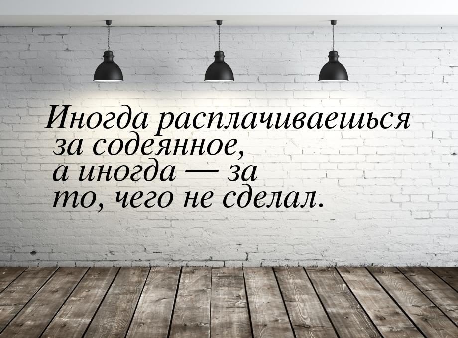 Иногда расплачиваешься за содеянное, а иногда  за то, чего не сделал.