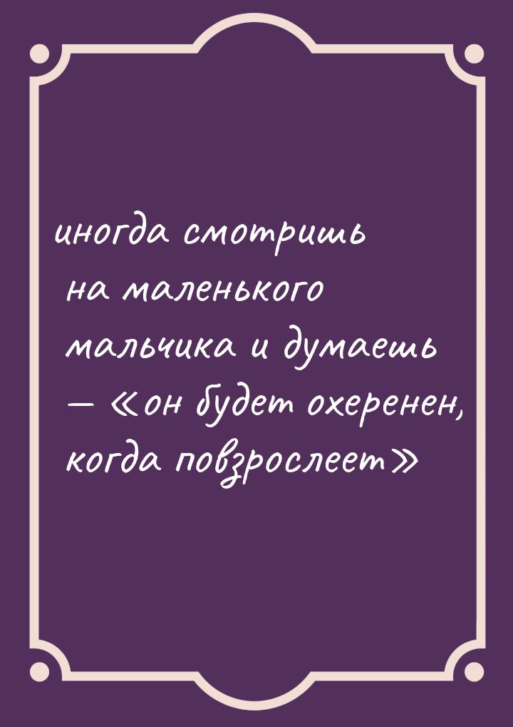 иногда смотришь на маленького мальчика и думаешь  он будет охеренен, когда п