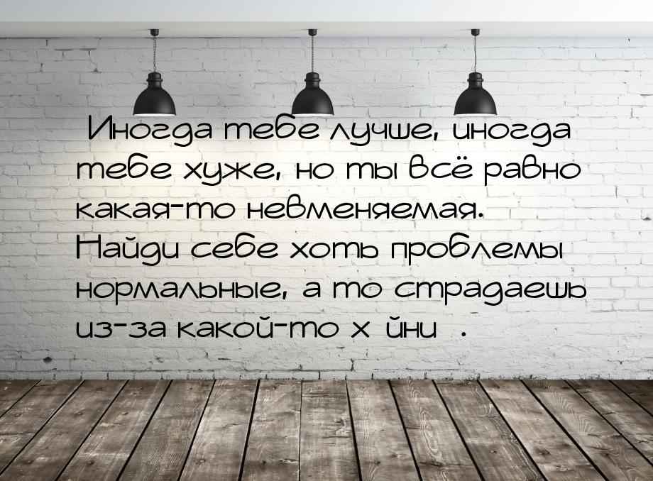 Иногда тебе лучше, иногда тебе хуже, но ты всё равно какая-то невменяемая. Найди се