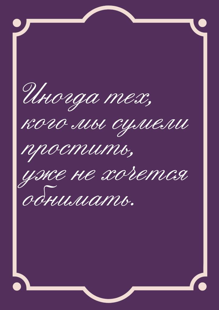 Иногда тех, кого мы сумели простить, уже не хочется обнимать.