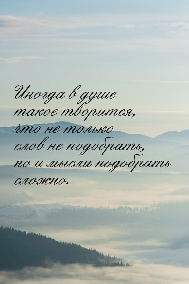 Иногда в душе такое творится, что не только слов не подобрать, но и мысли подобрать сложно