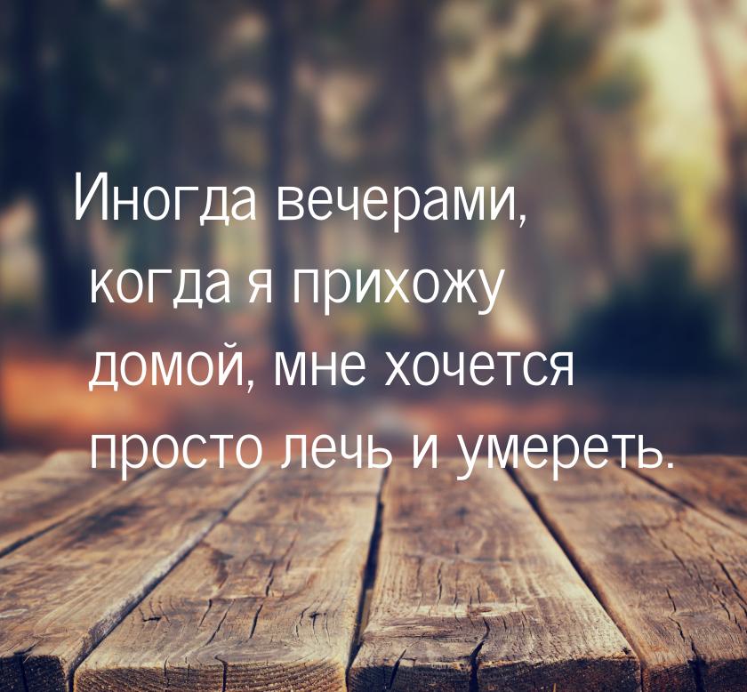 Иногда вечерами, когда я прихожу домой, мне хочется просто лечь и умереть.