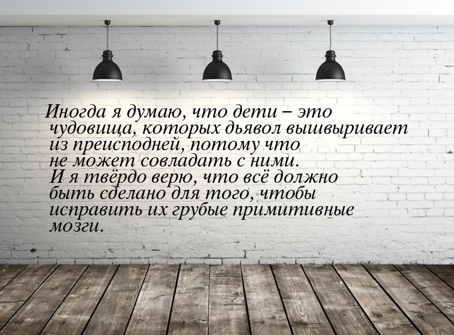 Иногда я думаю, что дети – это чудовища, которых дьявол вышвыривает из преисподней, потому