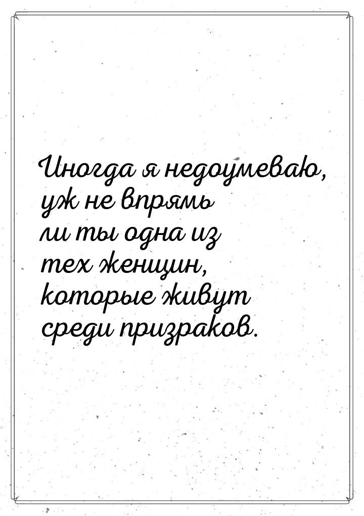 Иногда  я недоумеваю, уж не впрямь ли ты одна из тех женщин, которые живут среди призраков