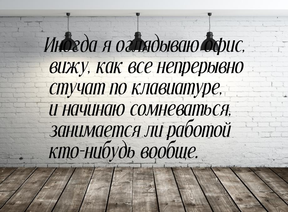 Иногда я оглядываю офис, вижу, как все непрерывно стучат по клавиатуре, и начинаю сомневат