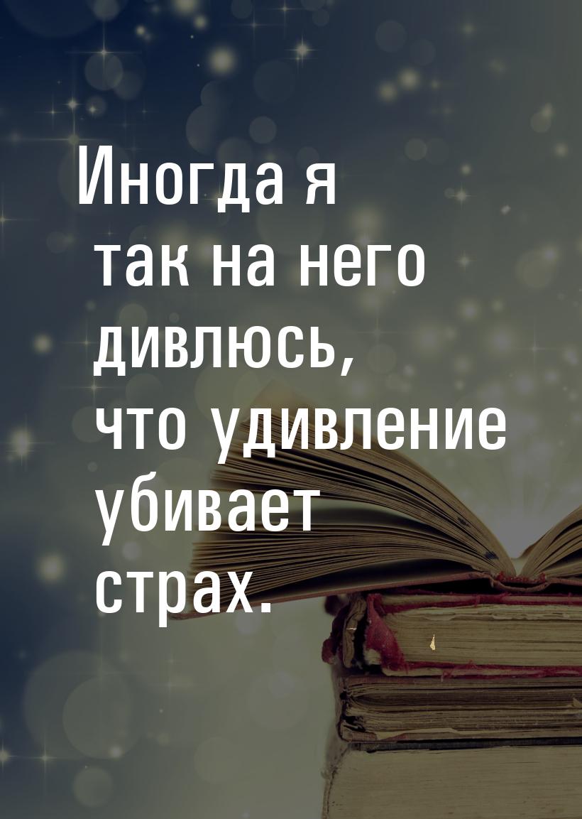 Иногда я так на него дивлюсь, что удивление убивает страх.