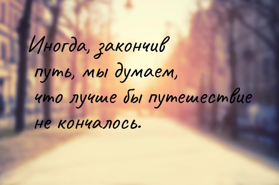 Иногда, закончив путь, мы думаем, что лучше бы путешествие не кончалось.