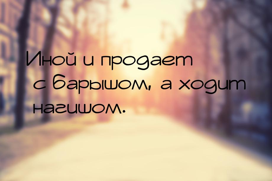 Иной и продает с барышом, а ходит нагишом.