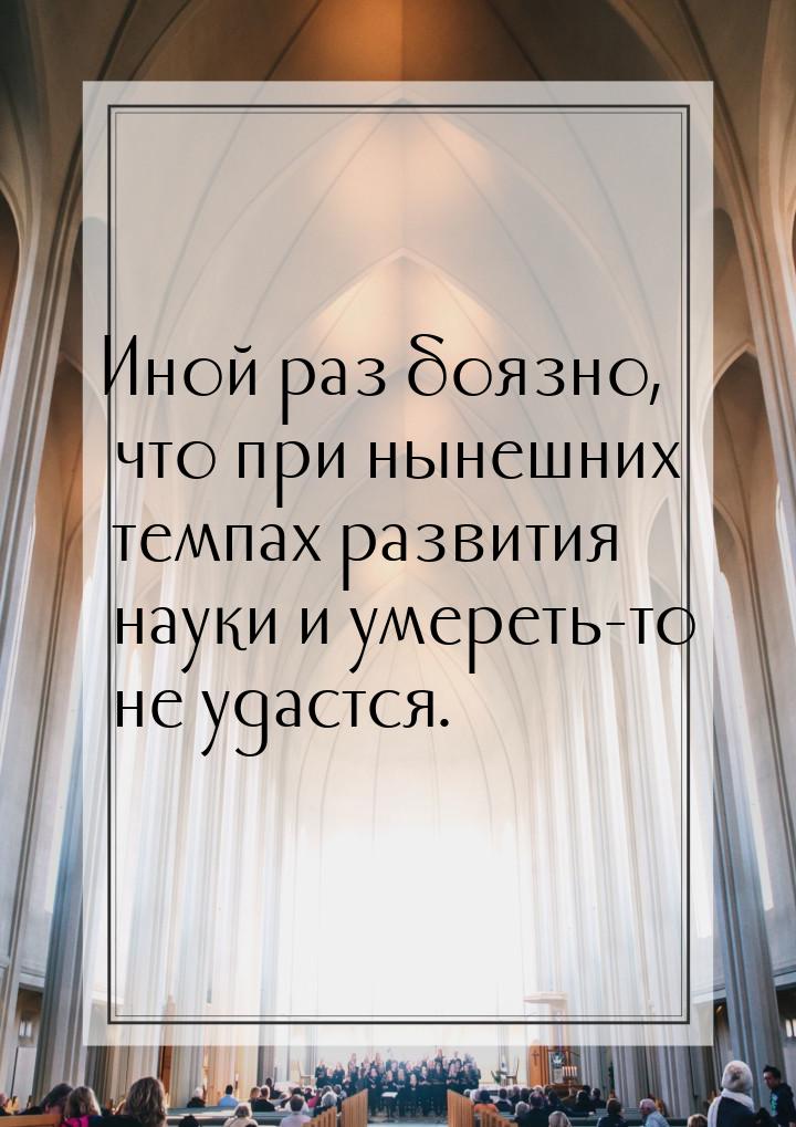 Иной раз боязно, что при нынешних темпах развития науки и умереть-то не удастся.