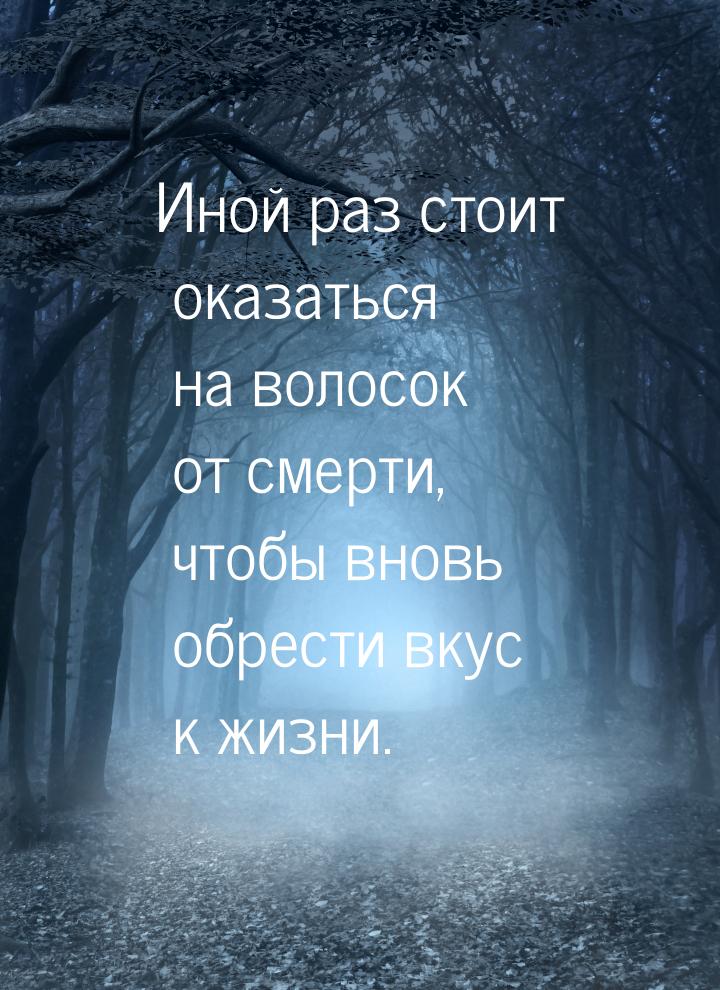 Иной раз стоит оказаться на волосок от смерти, чтобы вновь обрести вкус к жизни.