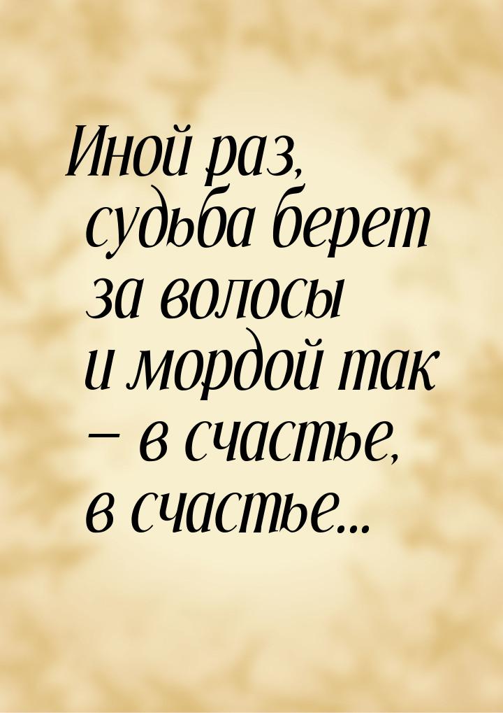 Иной раз, судьба берет за волосы и мордой так  в счастье, в счастье...