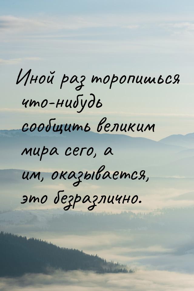 Иной раз торопишься что-нибудь сообщить великим мира сего, а им, оказывается, это безразли