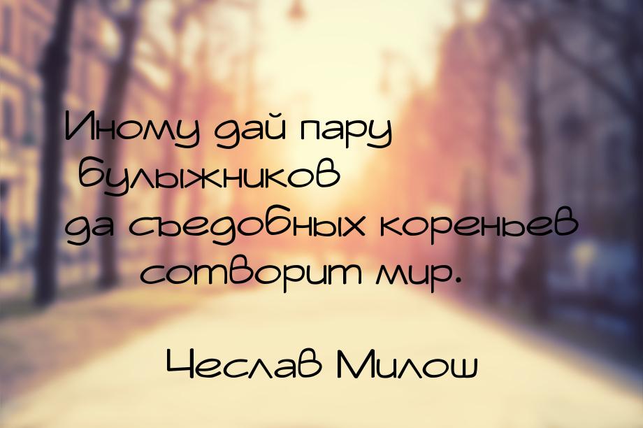 Иному дай пару булыжников да съедобных кореньев  сотворит мир.