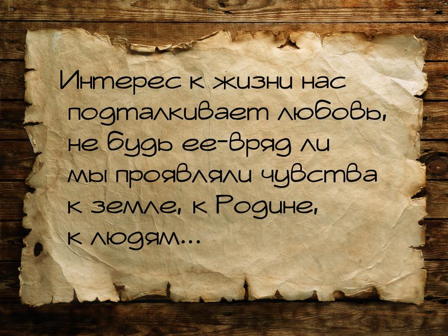 Интерес к жизни нас подталкивает любовь, не будь ее-вряд ли мы проявляли чувства к земле, 