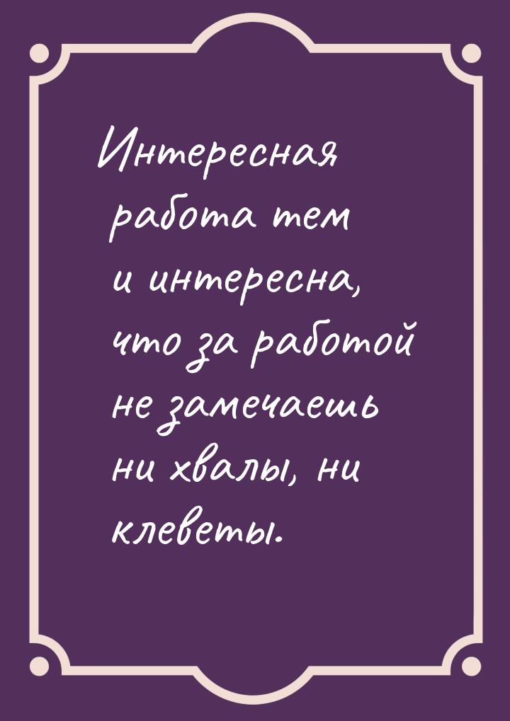 Интересная работа тем и интересна, что за работой не замечаешь ни хвалы, ни клеветы.