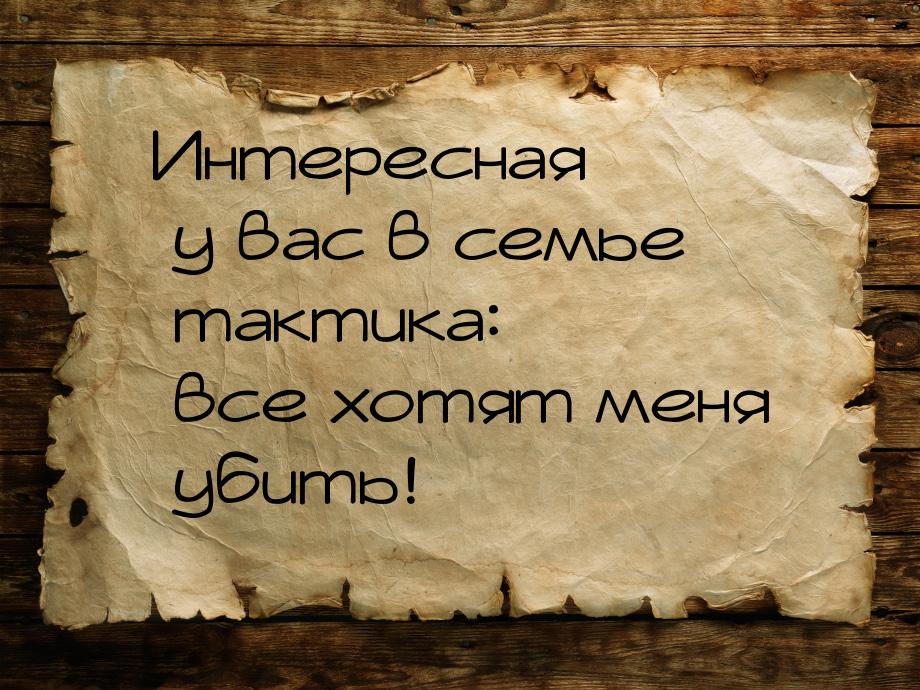 Интересная у вас в семье тактика: все хотят меня убить!