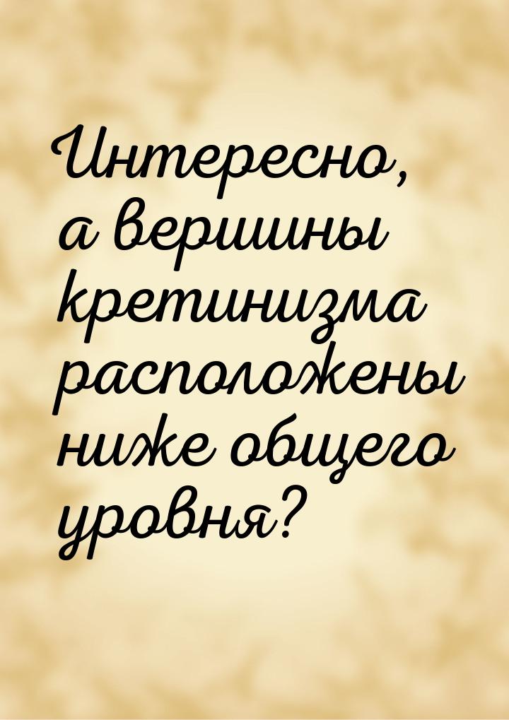 Интересно, а вершины кретинизма расположены ниже общего уровня?