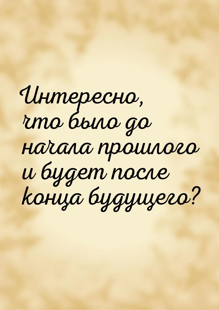 Интересно, что было до начала прошлого и будет после конца будущего?